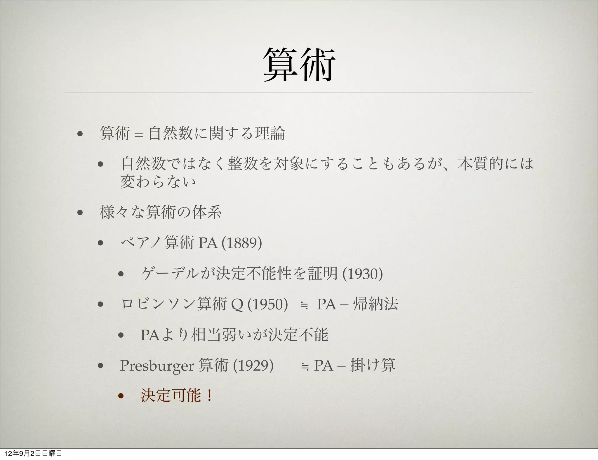 算術
             • 算術 = 自然数に関する理論
              • 自然数ではなく整数を対象にすることもあるが、本質的には
                変わらない
             • 様々な算術の体系
              • ペアノ算術 PA (1889)

                • ゲーデルが決定不能性を証明 (1930)
              • ロビンソン算術 Q (1950) ≒ PA − 帰納法

                • PAより相当弱いが決定不能
              • Presburger 算術 (1929)   ≒ PA − 掛け算
                • 決定可能！


12年9月2日日曜日
 