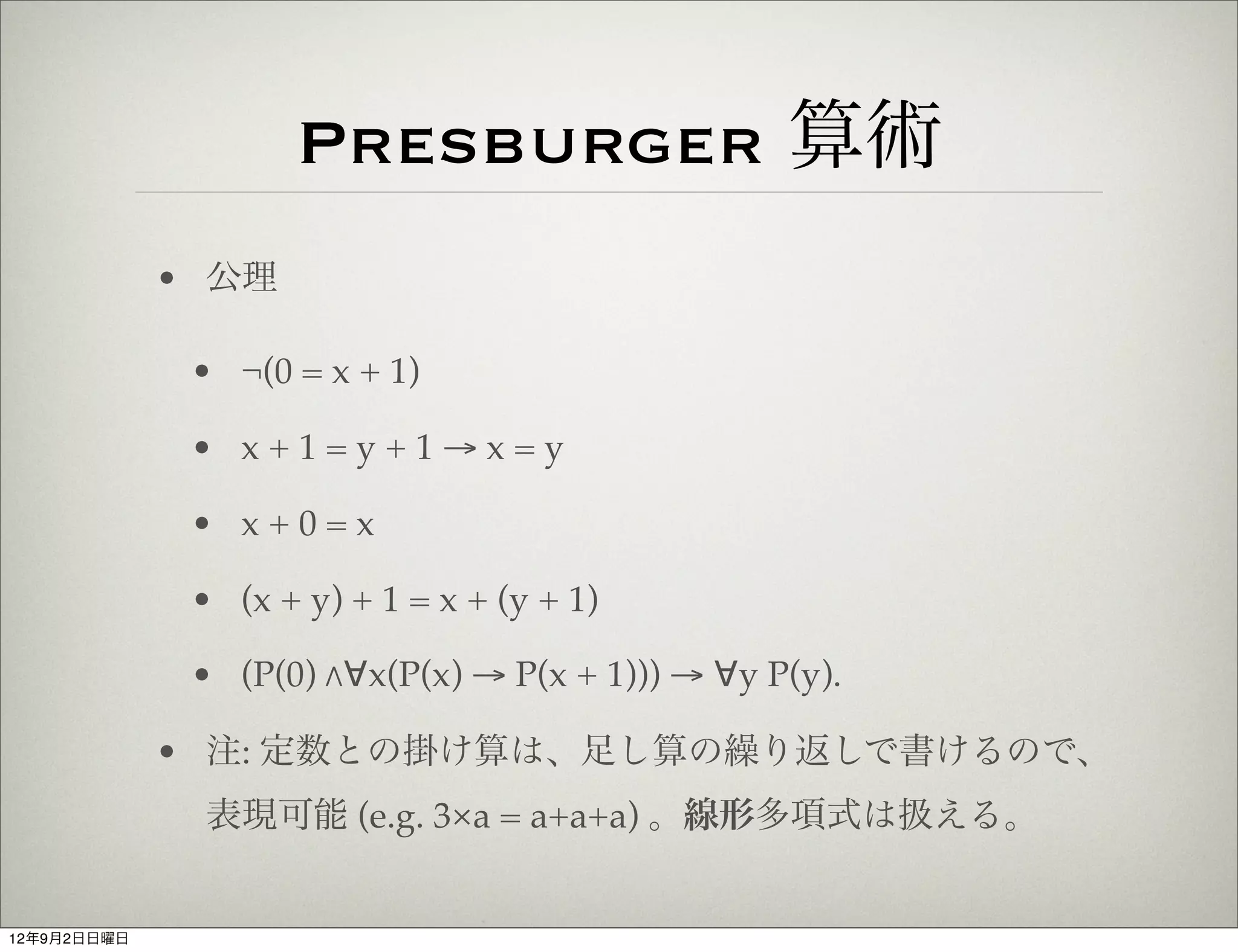 Presburger 算術
             • 公理

              • ¬(0 = x + 1)

              • x+1=y+1→x=y

              • x+0=x

              • (x + y) + 1 = x + (y + 1)

              • (P(0) "∀x(P(x) → P(x + 1))) → ∀y P(y).

             • 注: 定数との掛け算は、足し算の繰り返しで書けるので、
              表現可能 (e.g. 3×a = a+a+a) 。線形多項式は扱える。


12年9月2日日曜日
 