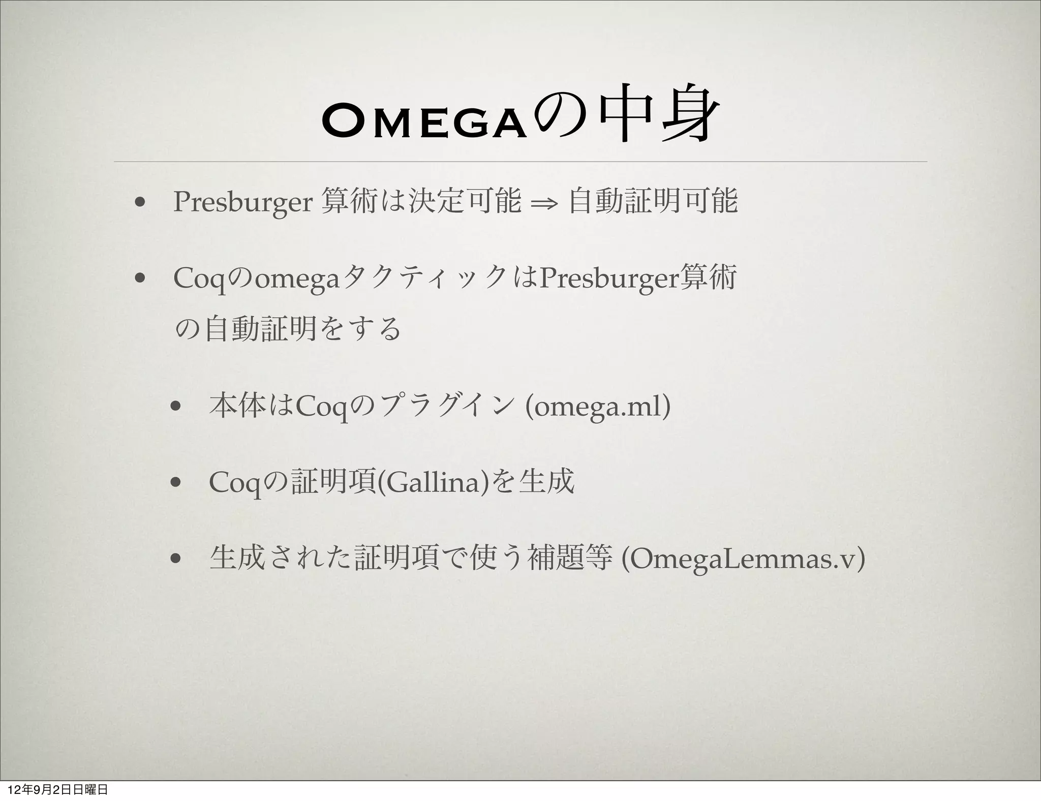 Omegaの中身
             • Presburger 算術は決定可能 ⇒ 自動証明可能

             • CoqのomegaタクティックはPresburger算術
               の自動証明をする

              • 本体はCoqのプラグイン (omega.ml)

              • Coqの証明項(Gallina)を生成

              • 生成された証明項で使う補題等 (OmegaLemmas.v)




12年9月2日日曜日
 