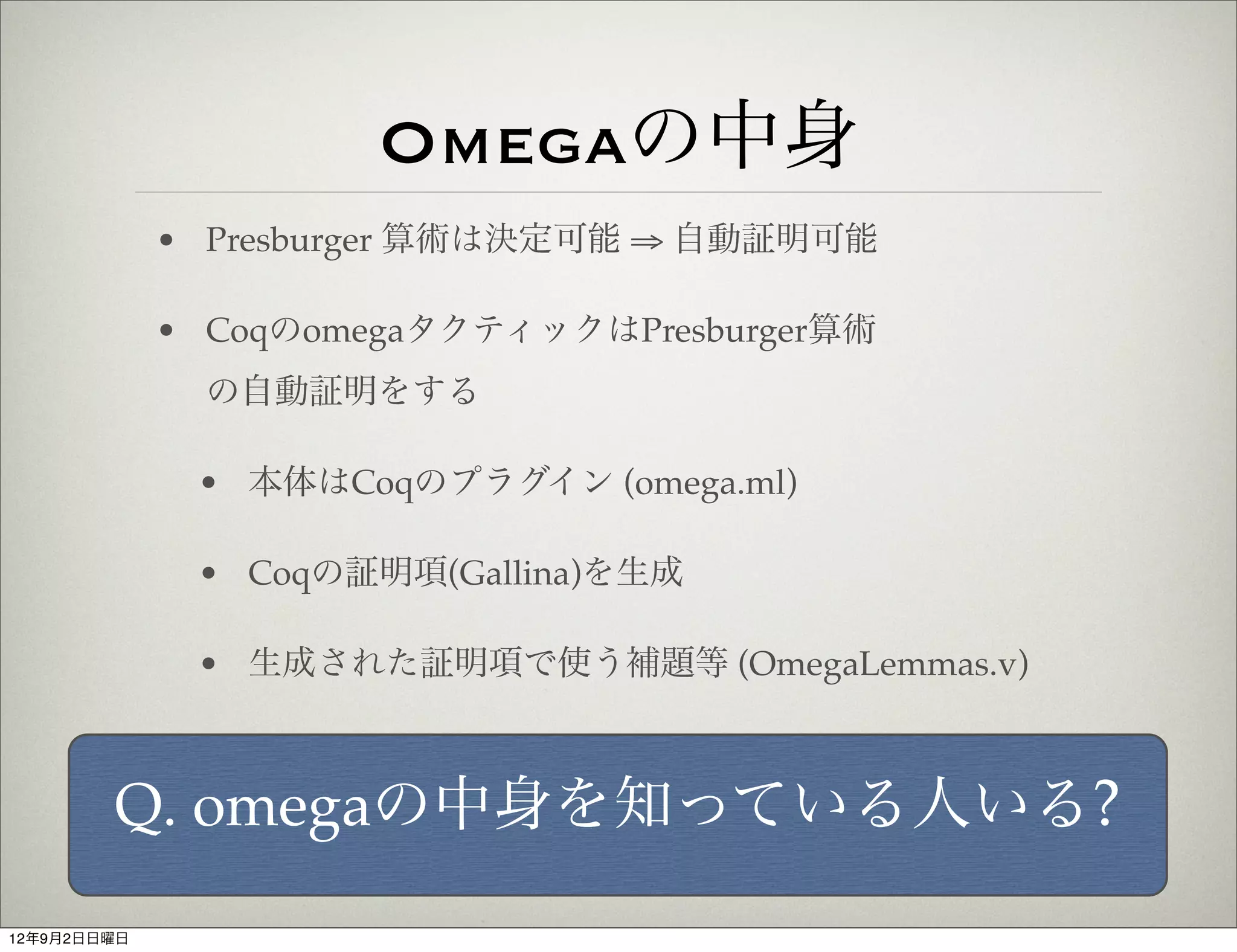 Omegaの中身
             • Presburger 算術は決定可能 ⇒ 自動証明可能

             • CoqのomegaタクティックはPresburger算術
               の自動証明をする

              • 本体はCoqのプラグイン (omega.ml)

              • Coqの証明項(Gallina)を生成

              • 生成された証明項で使う補題等 (OmegaLemmas.v)



        Q. omegaの中身を知っている人いる?
12年9月2日日曜日
 