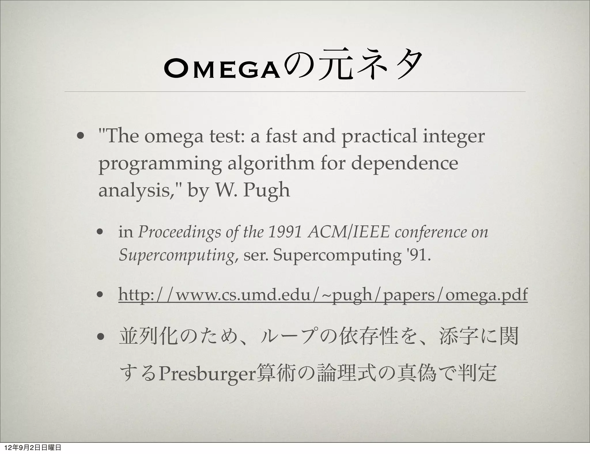 Omegaの元ネタ
             • "The omega test: a fast and practical integer
               programming algorithm for dependence
               analysis," by W. Pugh

               • in Proceedings of the 1991 ACM/IEEE conference on
                 Supercomputing, ser. Supercomputing '91.

               • http://www.cs.umd.edu/~pugh/papers/omega.pdf

               • 並列化のため、ループの依存性を、添字に関
                  するPresburger算術の論理式の真偽で判定


12年9月2日日曜日
 