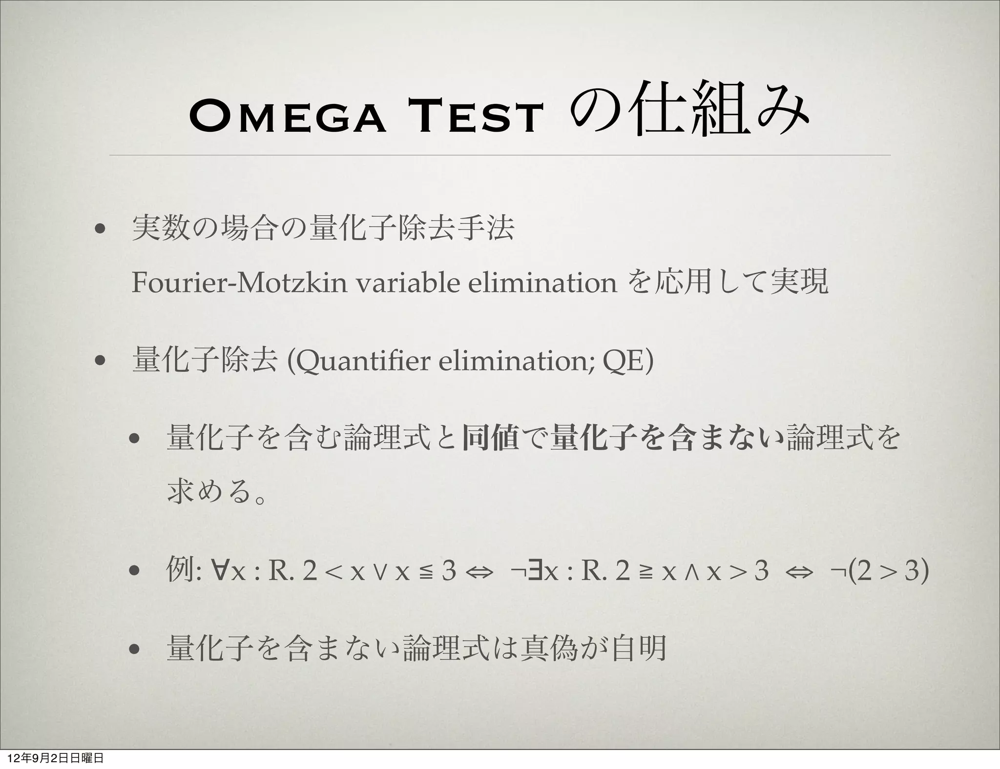 Omega Test の仕組み
        • 実数の場合の量化子除去手法
             Fourier-Motzkin variable elimination を応用して実現

        • 量化子除去 (Quantiﬁer elimination; QE)

             • 量化子を含む論理式と同値で量化子を含まない論理式を
                求める。

             • 例: ∀x : R. 2 < x % x ≦ 3 ⇔ ¬∃x : R. 2 ≧ x " x > 3 ⇔ ¬(2 > 3)

             • 量化子を含まない論理式は真偽が自明


12年9月2日日曜日
 