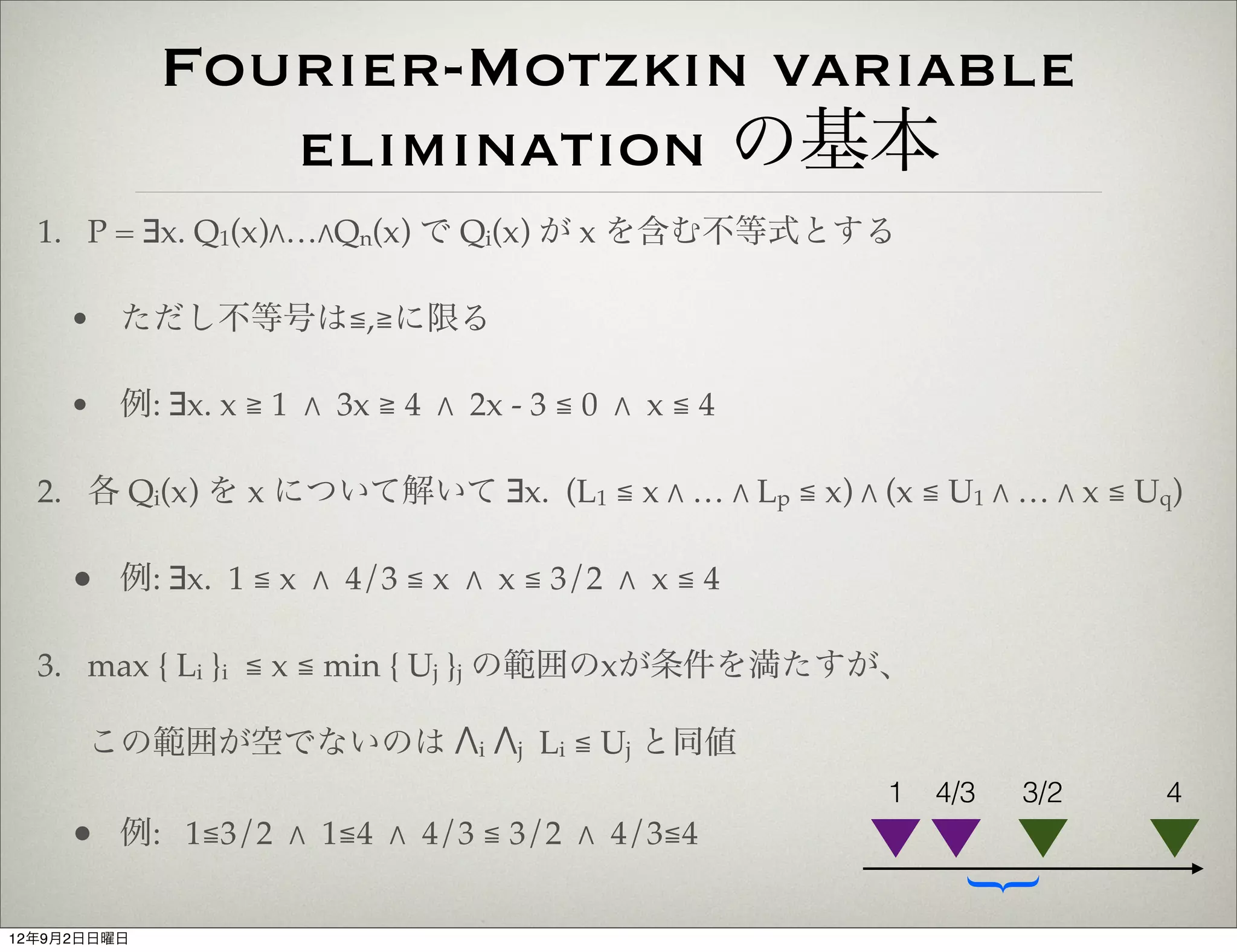 Fourier-Motzkin variable
                elimination の基本
  1. P = ∃x. Q1(x)"…"Qn(x) で Qi(x) が x を含む不等式とする

     • ただし不等号は≦,≧に限る

     • 例: ∃x. x ≧ 1 " 3x ≧ 4 " 2x - 3 ≦ 0 " x ≦ 4

  2. 各 Qi(x) を x について解いて ∃x. (L1 ≦ x " … " Lp ≦ x) " (x ≦ U1 " … " x ≦ Uq)

     • 例: ∃x. 1 ≦ x " 4/3 ≦ x " x ≦ 3/2 " x ≦ 4

  3. max { Li }i ≦ x ≦ min { Uj }j の範囲のxが条件を満たすが、

      この範囲が空でないのは "i "j Li ≦ Uj と同値
                                                       1   4/3   3/2    4
     • 例: 1≦3/2 " 1≦4 " 4/3 ≦ 3/2 " 4/3≦4



                                                             {
12年9月2日日曜日
 
