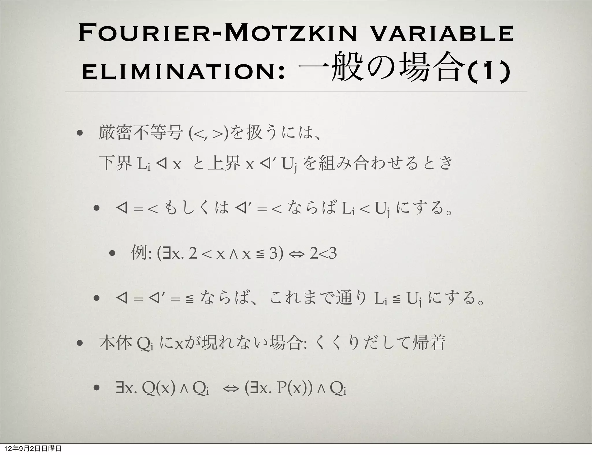 Fourier-Motzkin variable
             elimination: 一般の場合(1)
             • 厳密不等号 (<, >)を扱うには、
              下界 Li ◁ x と上界 x ◁’ Uj を組み合わせるとき

              • ◁ = < もしくは ◁’ = < ならば Li < Uj にする。

                • 例: (∃x. 2 < x " x ≦ 3) ⇔ 2<3

              • ◁ = ◁’ = ≦ ならば、これまで通り Li ≦ Uj にする。

             • 本体 Qi にxが現れない場合: くくりだして帰着

              • ∃x. Q(x) " Qi ⇔ (∃x. P(x)) " Qi


12年9月2日日曜日
 