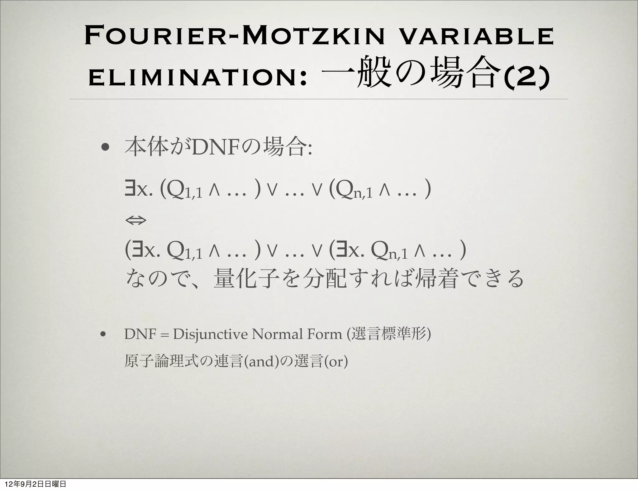 Fourier-Motzkin variable
             elimination: 一般の場合(2)
             • 本体がDNFの場合:
                 ∃x. (Q1,1 " … ) % … % (Qn,1 " … )
                 ⇔
                 (∃x. Q1,1 " … ) % … % (∃x. Qn,1 " … )
                 なので、量化子を分配すれば帰着できる

             •   DNF = Disjunctive Normal Form (選言標準形)
                 原子論理式の連言(and)の選言(or)




12年9月2日日曜日
 