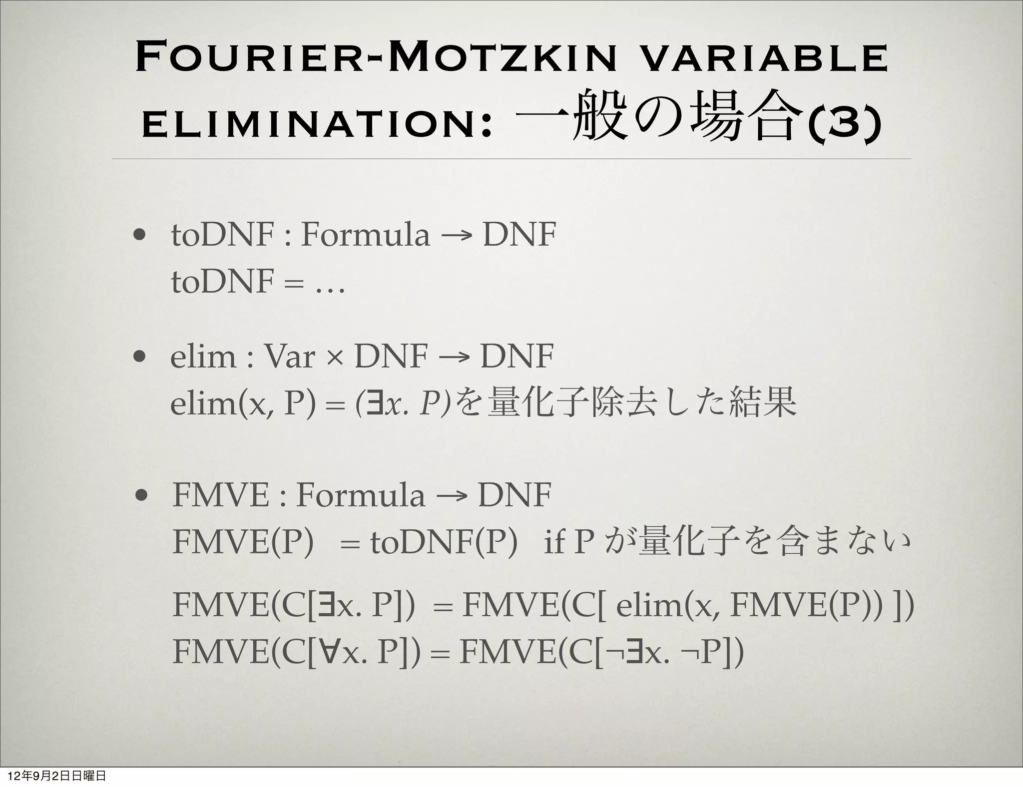 Fourier-Motzkin variable
             elimination: 一般の場合(3)
             • toDNF : Formula → DNF
               toDNF = …

             • elim : Var × DNF → DNF
               elim(x, P) = (∃x. P)を量化子除去した結果

             • FMVE : Formula → DNF
               FMVE(P) = toDNF(P) if P が量化子を含まない
               FMVE(C[∃x. P]) = FMVE(C[ elim(x, FMVE(P)) ])
               FMVE(C[∀x. P]) = FMVE(C[¬∃x. ¬P])


12年9月2日日曜日
 