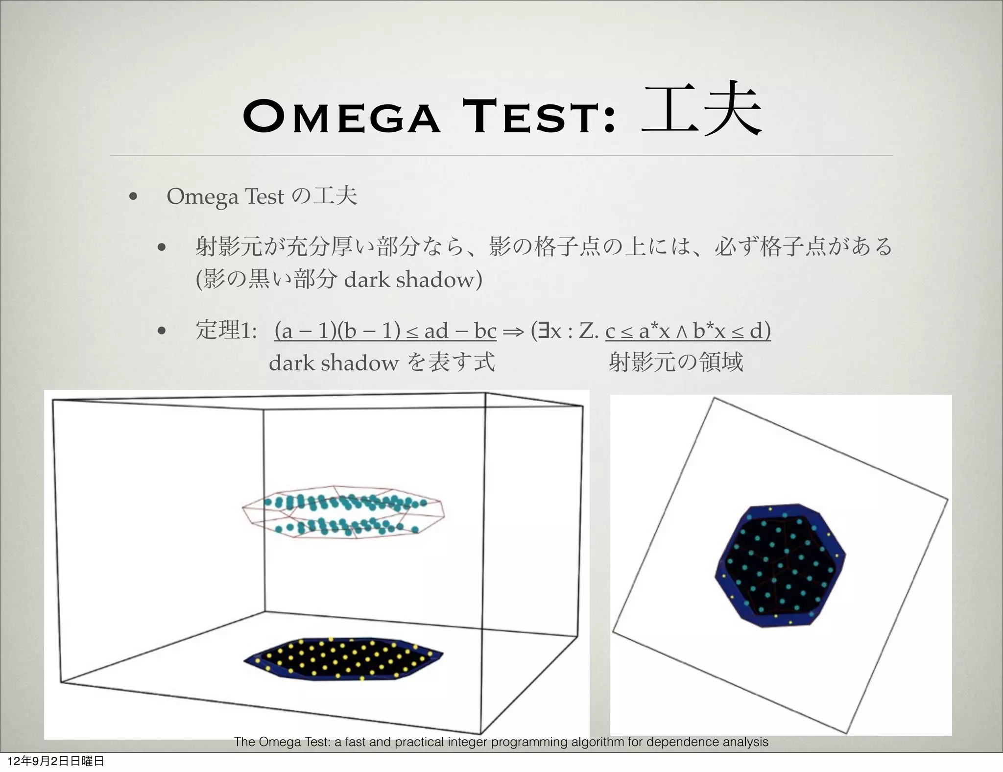 Omega Test: 工夫
             •   Omega Test の工夫

                 •   射影元が充分厚い部分なら、影の格子点の上には、必ず格子点がある
                     (影の黒い部分 dark shadow)

                 •   定理1: (a − 1)(b − 1) ≤ ad − bc ⇒ (∃x : Z. c ≤ a*x " b*x ≤ d)
                          dark shadow を表す式                    射影元の領域




                        The Omega Test: a fast and practical integer programming algorithm for dependence analysis
12年9月2日日曜日
 
