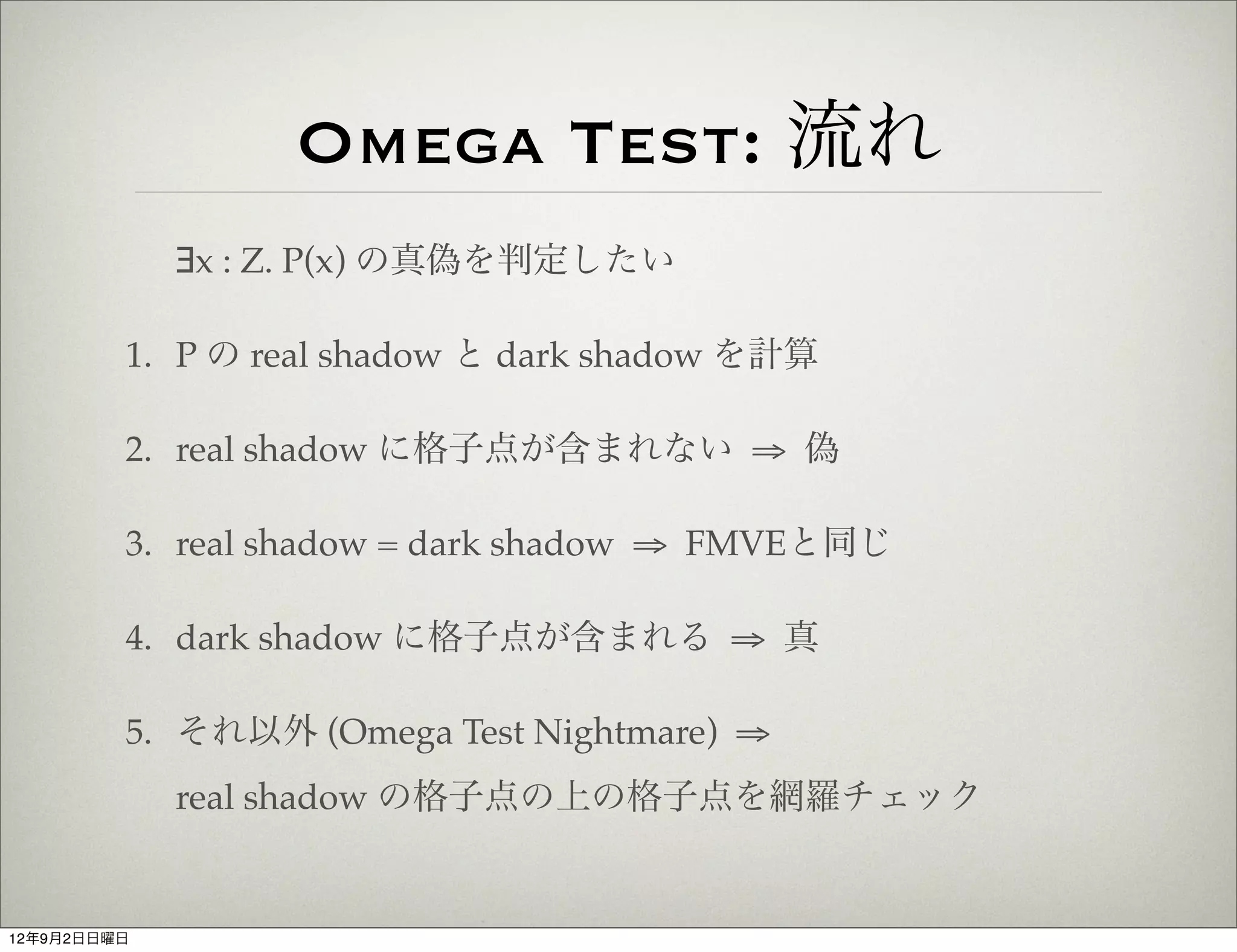 Omega Test: 流れ
             ∃x : Z. P(x) の真偽を判定したい

         1. P の real shadow と dark shadow を計算

         2. real shadow に格子点が含まれない ⇒ 偽

         3. real shadow = dark shadow ⇒ FMVEと同じ

         4. dark shadow に格子点が含まれる ⇒ 真

         5. それ以外 (Omega Test Nightmare) ⇒
             real shadow の格子点の上の格子点を網羅チェック


12年9月2日日曜日
 
