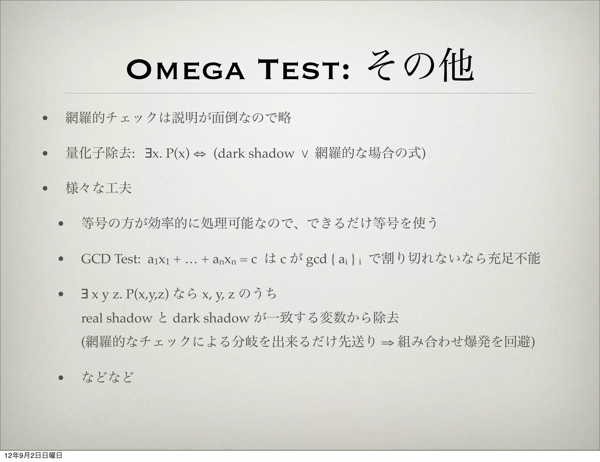 Omega Test: その他
      •       網羅的チェックは説明が面倒なので略

      •       量化子除去: ∃x. P(x) ⇔ (dark shadow % 網羅的な場合の式)

      •       様々な工夫

          •    等号の方が効率的に処理可能なので、できるだけ等号を使う

          •    GCD Test: a1x1 + … + anxn = c は c が gcd { ai } i で割り切れないなら充足不能

          •    ∃ x y z. P(x,y,z) なら x, y, z のうち
               real shadow と dark shadow が一致する変数から除去
               (網羅的なチェックによる分岐を出来るだけ先送り ⇒ 組み合わせ爆発を回避)

          •    などなど




12年9月2日日曜日
 