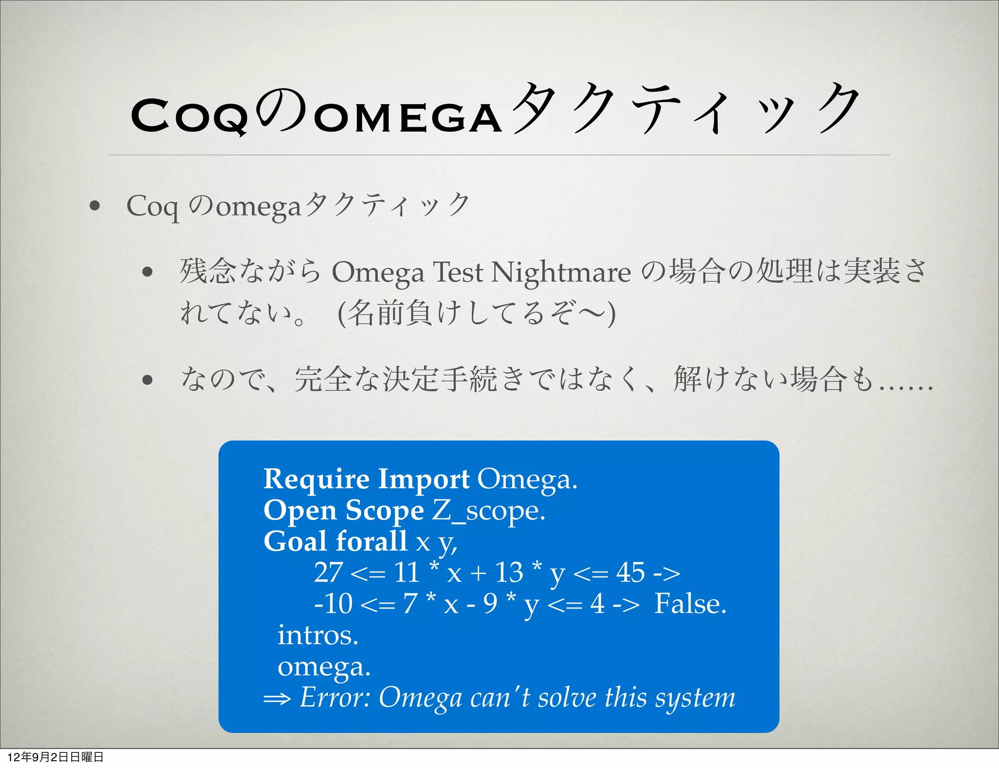 Coqのomegaタクティック
        • Coq のomegaタクティック

             • 残念ながら Omega Test Nightmare の場合の処理は実装さ
               れてない。 (名前負けしてるぞ∼)

             • なので、完全な決定手続きではなく、解けない場合も……


                   Require Import Omega.
                   Open Scope Z_scope.
                   Goal forall x y,
                       27 <= 11 * x + 13 * y <= 45 ->
                       -10 <= 7 * x - 9 * y <= 4 -> False.
                    intros.
                    omega.
                   ⇒ Error: Omega can't solve this system
12年9月2日日曜日
 