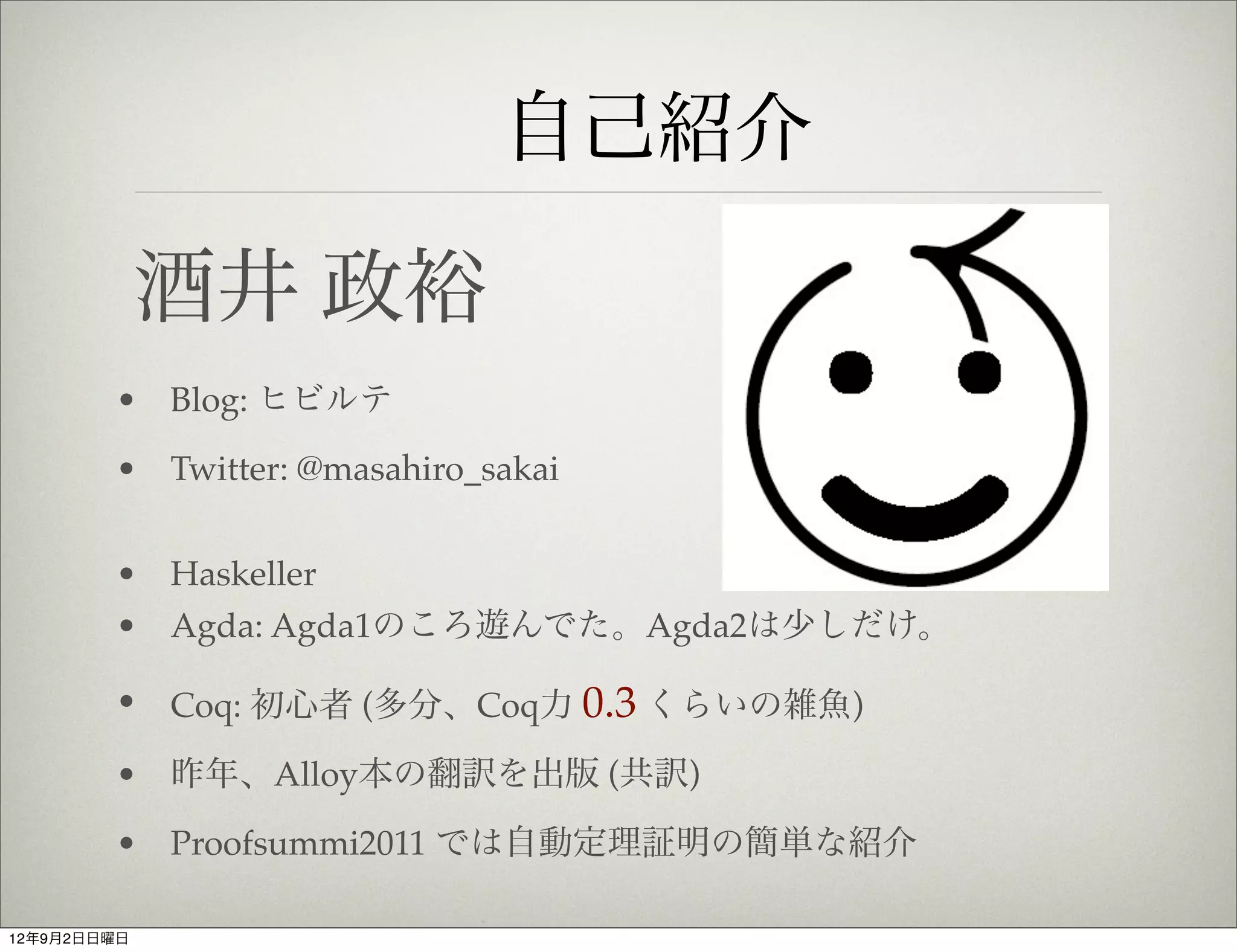 自己紹介

             酒井 政裕
        • Blog: ヒビルテ

        • Twitter: @masahiro_sakai


        • Haskeller
        • Agda: Agda1のころ遊んでた。Agda2は少しだけ。

        • Coq: 初心者 (多分、Coq力 0.3 くらいの雑魚)

        • 昨年、Alloy本の翻訳を出版 (共訳)

        • Proofsummi2011 では自動定理証明の簡単な紹介

12年9月2日日曜日
 