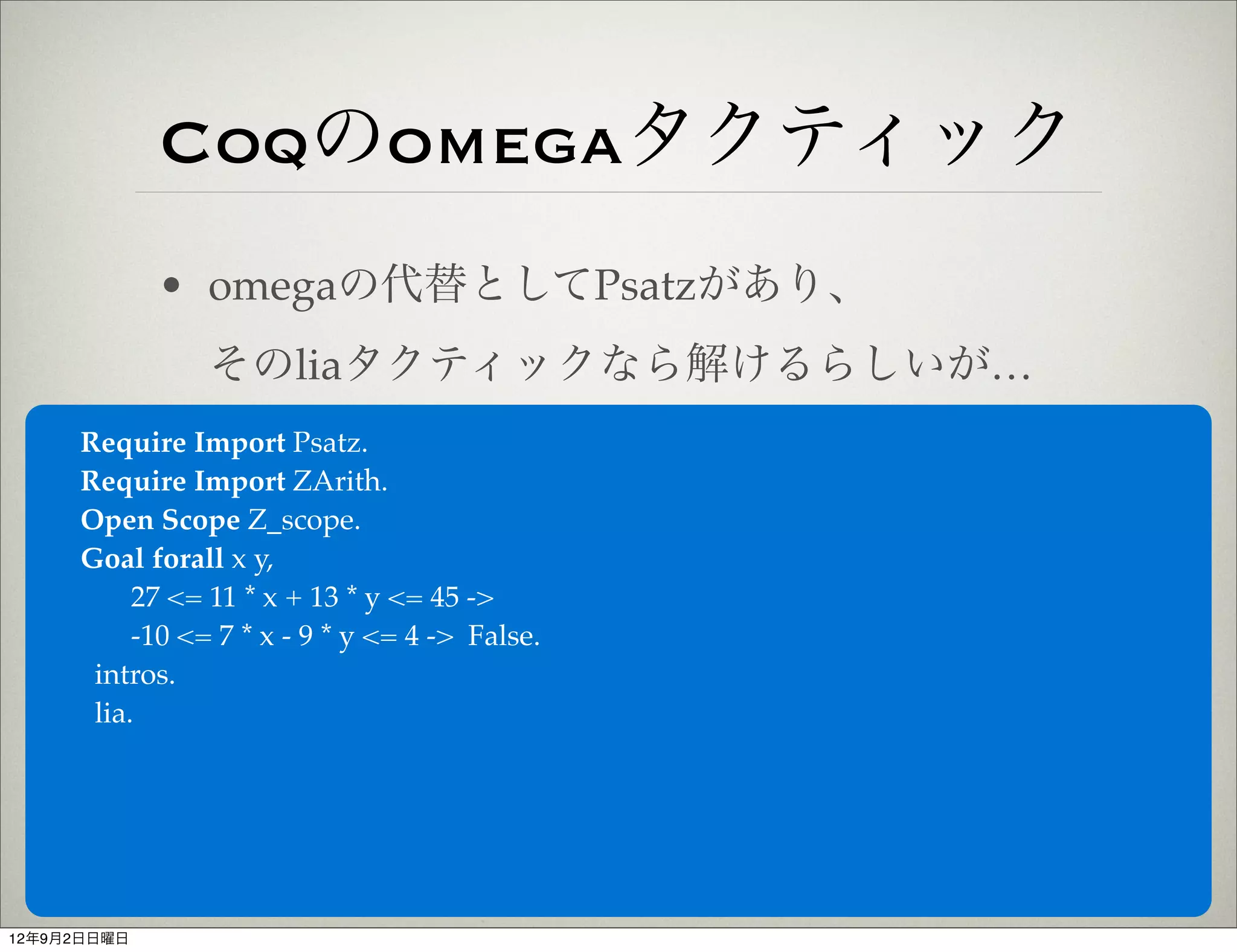 Coqのomegaタクティック
             • omegaの代替としてPsatzがあり、
                そのliaタクティックなら解けるらしいが…
     Require Import Psatz.
     Require Import ZArith.
     Open Scope Z_scope.
     Goal forall x y,
          27 <= 11 * x + 13 * y <= 45 ->
          -10 <= 7 * x - 9 * y <= 4 -> False.
      intros.
      lia.




12年9月2日日曜日
 