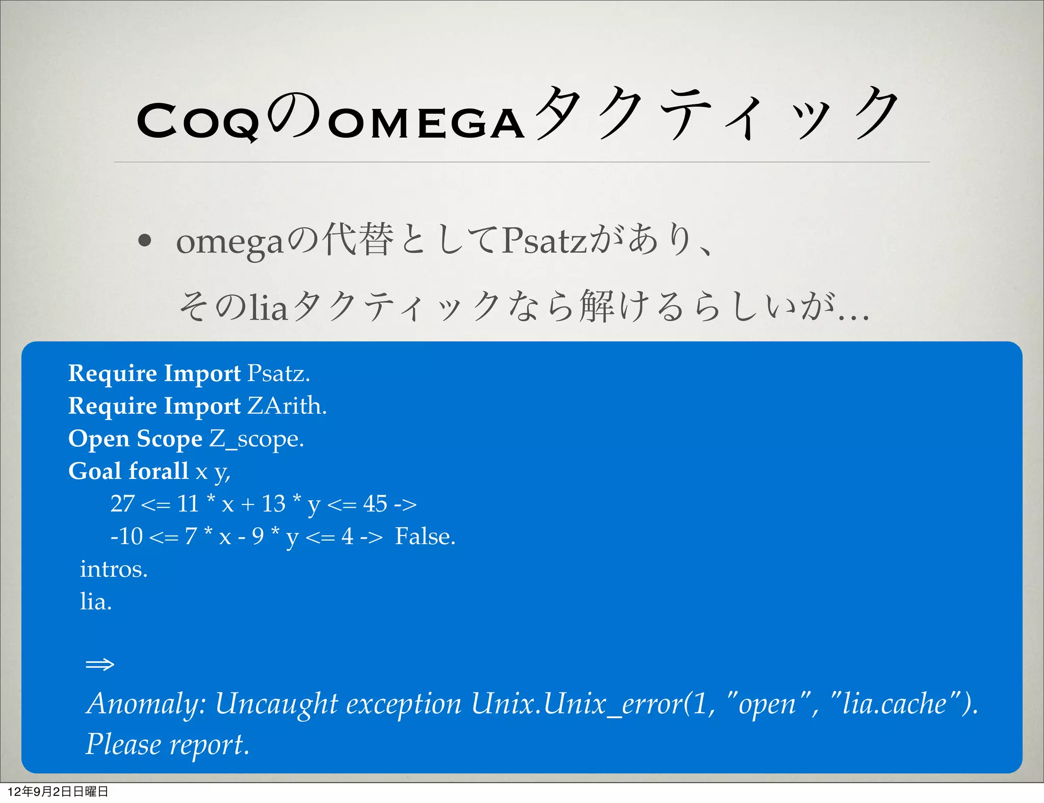 Coqのomegaタクティック
             • omegaの代替としてPsatzがあり、
                そのliaタクティックなら解けるらしいが…
     Require Import Psatz.
     Require Import ZArith.
     Open Scope Z_scope.
     Goal forall x y,
          27 <= 11 * x + 13 * y <= 45 ->
          -10 <= 7 * x - 9 * y <= 4 -> False.
      intros.
      lia.

       ⇒
       Anomaly: Uncaught exception Unix.Unix_error(1, "open", "lia.cache").
       Please report.
12年9月2日日曜日
 