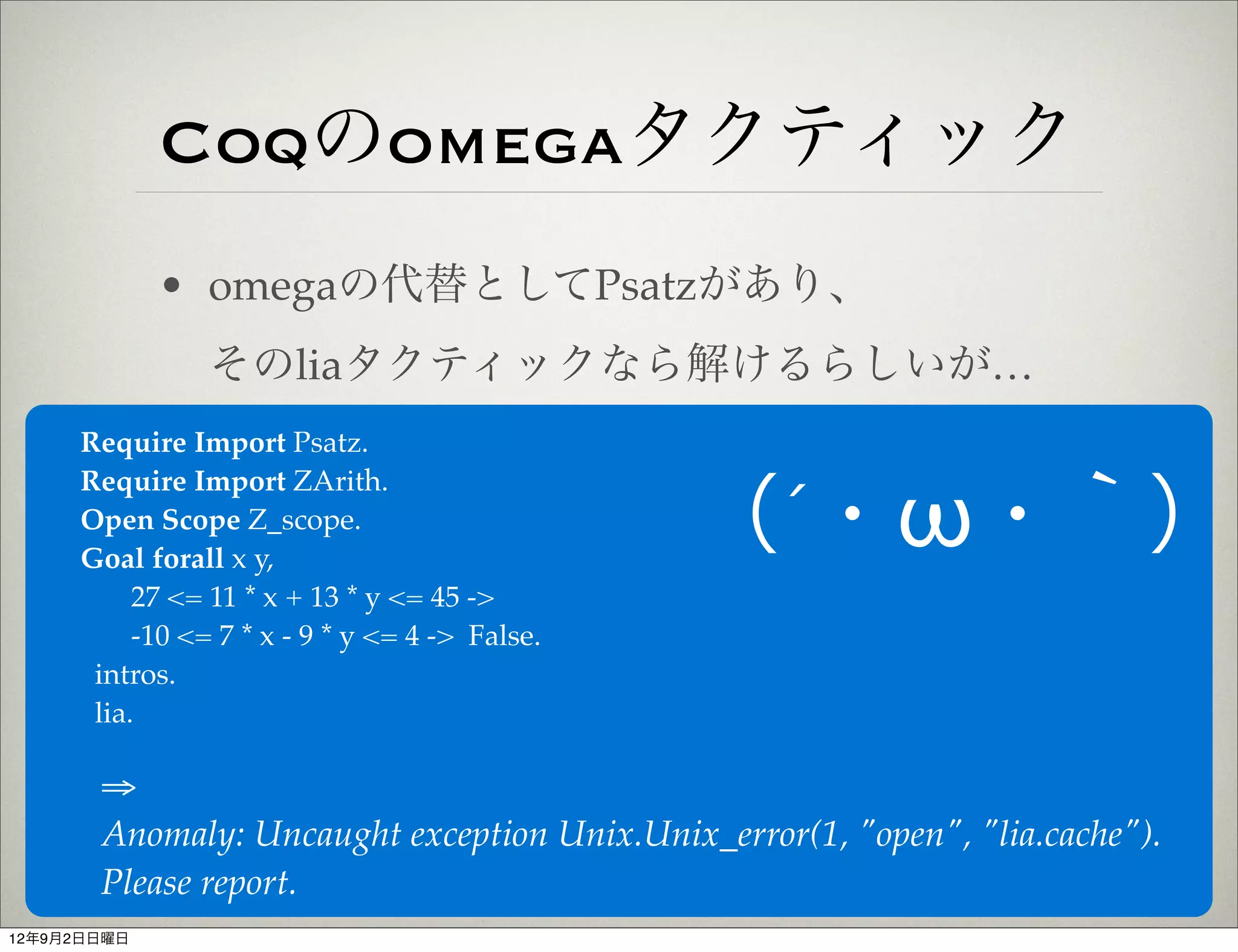 Coqのomegaタクティック
             • omegaの代替としてPsatzがあり、
                そのliaタクティックなら解けるらしいが…
     Require Import Psatz.
     Require Import ZArith.
     Open Scope Z_scope.
     Goal forall x y,
                                                （´・ω・｀）
          27 <= 11 * x + 13 * y <= 45 ->
          -10 <= 7 * x - 9 * y <= 4 -> False.
      intros.
      lia.

       ⇒
       Anomaly: Uncaught exception Unix.Unix_error(1, "open", "lia.cache").
       Please report.
12年9月2日日曜日
 