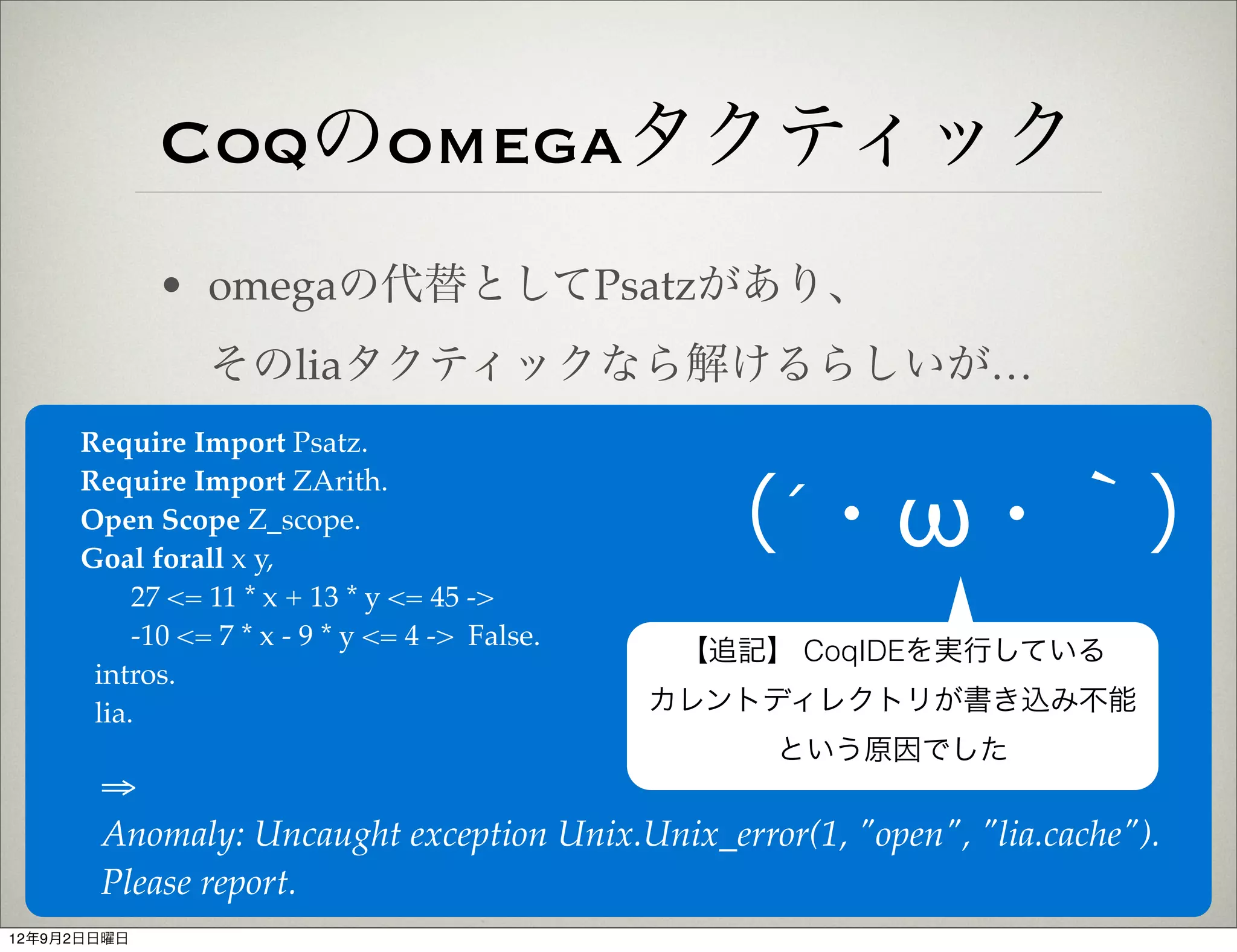 Coqのomegaタクティック
             • omegaの代替としてPsatzがあり、
                そのliaタクティックなら解けるらしいが…
     Require Import Psatz.
     Require Import ZArith.
     Open Scope Z_scope.
     Goal forall x y,
                                                 （´・ω・｀）
          27 <= 11 * x + 13 * y <= 45 ->
          -10 <= 7 * x - 9 * y <= 4 -> False.
                                                 【追記】 CoqIDEを実行している
      intros.
      lia.                                      カレントディレクトリが書き込み不能
                                                     という原因でした
       ⇒
       Anomaly: Uncaught exception Unix.Unix_error(1, "open", "lia.cache").
       Please report.
12年9月2日日曜日
 