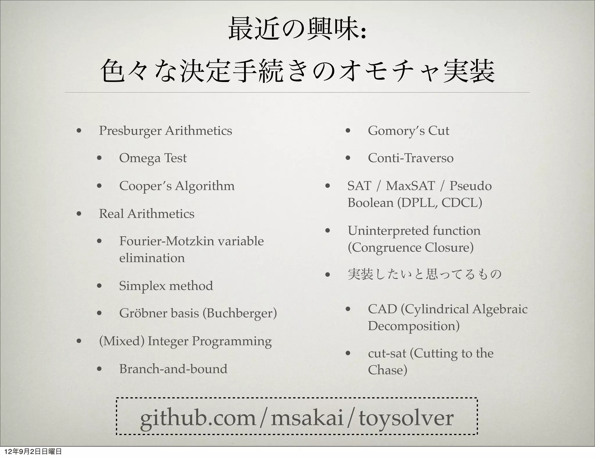 最近の興味:
                 色々な決定手続きのオモチャ実装

             •   Presburger Arithmetics               •   Gomory’s Cut

                 •   Omega Test                       •   Conti-Traverso

                 •   Cooper’s Algorithm           •   SAT / MaxSAT / Pseudo
                                                      Boolean (DPLL, CDCL)
             •   Real Arithmetics
                                                  •   Uninterpreted function
                 •   Fourier-Motzkin variable         (Congruence Closure)
                     elimination
                                                  •   実装したいと思ってるもの
                 •   Simplex method

                 •   Gröbner basis (Buchberger)       •   CAD (Cylindrical Algebraic
                                                          Decomposition)
             •   (Mixed) Integer Programming
                                                      •   cut-sat (Cutting to the
                 •   Branch-and-bound                     Chase)


                        github.com/msakai/toysolver
12年9月2日日曜日
 