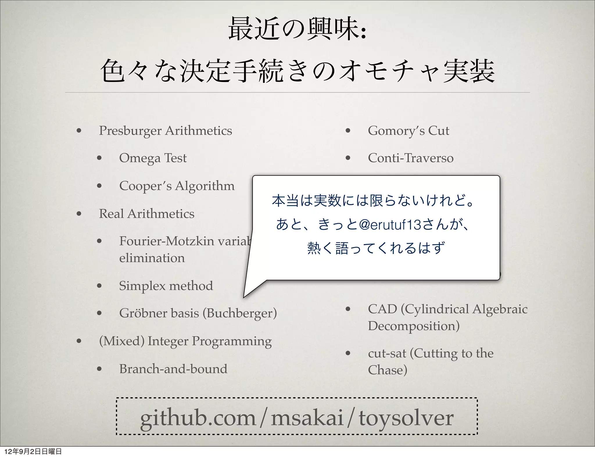 最近の興味:
                 色々な決定手続きのオモチャ実装

             •   Presburger Arithmetics                   •   Gomory’s Cut

                 •   Omega Test                           •   Conti-Traverso

                 •   Cooper’s Algorithm               •
                                                     SAT / MaxSAT / Pseudo
                                                本当は実数には限らないけれど。
                                                     Boolean (DPLL, CDCL)
             •   Real Arithmetics
                                                あと、きっと@erutuf13さんが、
                                                   • Uninterpreted function
                 •   Fourier-Motzkin variable          (Congruence Closure)
                                                    熱く語ってくれるはず
                     elimination
                                                      •   実装したいと思ってるもの
                 •   Simplex method

                 •   Gröbner basis (Buchberger)           •   CAD (Cylindrical Algebraic
                                                              Decomposition)
             •   (Mixed) Integer Programming
                                                          •   cut-sat (Cutting to the
                 •   Branch-and-bound                         Chase)


                        github.com/msakai/toysolver
12年9月2日日曜日
 