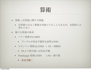 算術
             • 算術 = 自然数に関する理論
              • 自然数ではなく整数を対象にすることもあるが、本質的には
                変わらない
             • 様々な算術の体系
              • ペアノ算術 PA (1889)

                • ゲーデルが決定不能性を証明 (1930)
              • ロビンソン算術 Q (1950) ≒ PA − 帰納法

                • PAより相当弱いが決定不能
              • Presburger 算術 (1929)   ≒ PA − 掛け算
                • 決定可能！


12年9月2日日曜日
 