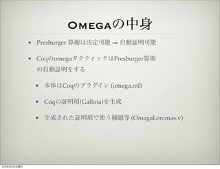 Omegaの中身
             • Presburger 算術は決定可能 ⇒ 自動証明可能

             • CoqのomegaタクティックはPresburger算術
               の自動証明をする

              • 本体はCoqのプラグイン (omega.ml)

              • Coqの証明項(Gallina)を生成

              • 生成された証明項で使う補題等 (OmegaLemmas.v)




12年9月2日日曜日
 