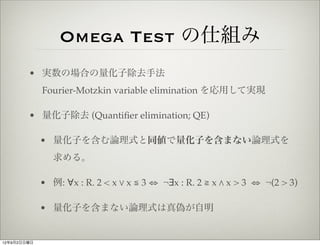 Omega Test の仕組み
        • 実数の場合の量化子除去手法
             Fourier-Motzkin variable elimination を応用して実現

        • 量化子除去 (Quantiﬁer elimination; QE)

             • 量化子を含む論理式と同値で量化子を含まない論理式を
                求める。

             • 例: ∀x : R. 2 < x % x ≦ 3 ⇔ ¬∃x : R. 2 ≧ x " x > 3 ⇔ ¬(2 > 3)

             • 量化子を含まない論理式は真偽が自明


12年9月2日日曜日
 