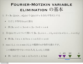 Fourier-Motzkin variable
                elimination の基本
  1. P = ∃x. Q1(x)"…"Qn(x) で Qi(x) が x を含む不等式とする

     • ただし不等号は≦,≧に限る

     • 例: ∃x. x ≧ 1 " 3x ≧ 4 " 2x - 3 ≦ 0 " x ≦ 4

  2. 各 Qi(x) を x について解いて ∃x. (L1 ≦ x " … " Lp ≦ x) " (x ≦ U1 " … " x ≦ Uq)

     • 例: ∃x. 1 ≦ x " 4/3 ≦ x " x ≦ 3/2 " x ≦ 4

  3. max { Li }i ≦ x ≦ min { Uj }j の範囲のxが条件を満たすが、

      この範囲が空でないのは "i "j Li ≦ Uj と同値
                                                       1   4/3   3/2    4
     • 例: 1≦3/2 " 1≦4 " 4/3 ≦ 3/2 " 4/3≦4



                                                             {
12年9月2日日曜日
 