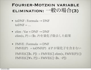 Fourier-Motzkin variable
             elimination: 一般の場合(3)
             • toDNF : Formula → DNF
               toDNF = …

             • elim : Var × DNF → DNF
               elim(x, P) = (∃x. P)を量化子除去した結果

             • FMVE : Formula → DNF
               FMVE(P) = toDNF(P) if P が量化子を含まない
               FMVE(C[∃x. P]) = FMVE(C[ elim(x, FMVE(P)) ])
               FMVE(C[∀x. P]) = FMVE(C[¬∃x. ¬P])


12年9月2日日曜日
 