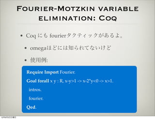 Fourier-Motzkin variable
                 elimination: Coq
             • Coq にも fourierタクティックがあるよ。

              • omegaほどには知られてないけど

              • 使用例:

              Require Import Fourier.
              Goal forall x y : R, x-y>1 -> x-2*y<0 -> x>1.
               intros.
               fourier.
              Qed.

12年9月2日日曜日
 