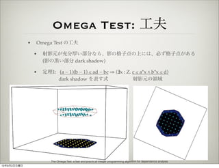 Omega Test: 工夫
             •   Omega Test の工夫

                 •   射影元が充分厚い部分なら、影の格子点の上には、必ず格子点がある
                     (影の黒い部分 dark shadow)

                 •   定理1: (a − 1)(b − 1) ≤ ad − bc ⇒ (∃x : Z. c ≤ a*x " b*x ≤ d)
                          dark shadow を表す式                    射影元の領域




                        The Omega Test: a fast and practical integer programming algorithm for dependence analysis
12年9月2日日曜日
 