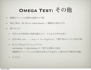 Omega Test: その他
      •       網羅的チェックは説明が面倒なので略

      •       量化子除去: ∃x. P(x) ⇔ (dark shadow % 網羅的な場合の式)

      •       様々な工夫

          •    等号の方が効率的に処理可能なので、できるだけ等号を使う

          •    GCD Test: a1x1 + … + anxn = c は c が gcd { ai } i で割り切れないなら充足不能

          •    ∃ x y z. P(x,y,z) なら x, y, z のうち
               real shadow と dark shadow が一致する変数から除去
               (網羅的なチェックによる分岐を出来るだけ先送り ⇒ 組み合わせ爆発を回避)

          •    などなど




12年9月2日日曜日
 