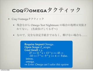 Coqのomegaタクティック
        • Coq のomegaタクティック

             • 残念ながら Omega Test Nightmare の場合の処理は実装さ
               れてない。 (名前負けしてるぞ∼)

             • なので、完全な決定手続きではなく、解けない場合も……


                   Require Import Omega.
                   Open Scope Z_scope.
                   Goal forall x y,
                       27 <= 11 * x + 13 * y <= 45 ->
                       -10 <= 7 * x - 9 * y <= 4 -> False.
                    intros.
                    omega.
                   ⇒ Error: Omega can't solve this system
12年9月2日日曜日
 