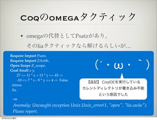 Coqのomegaタクティック
             • omegaの代替としてPsatzがあり、
                そのliaタクティックなら解けるらしいが…
     Require Import Psatz.
     Require Import ZArith.
     Open Scope Z_scope.
     Goal forall x y,
                                                 （´・ω・｀）
          27 <= 11 * x + 13 * y <= 45 ->
          -10 <= 7 * x - 9 * y <= 4 -> False.
                                                 【追記】 CoqIDEを実行している
      intros.
      lia.                                      カレントディレクトリが書き込み不能
                                                     という原因でした
       ⇒
       Anomaly: Uncaught exception Unix.Unix_error(1, "open", "lia.cache").
       Please report.
12年9月2日日曜日
 