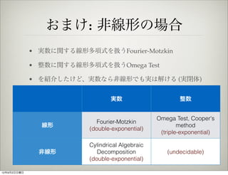 おまけ: 非線形の場合
             • 実数に関する線形多項式を扱うFourier-Motzkin

             • 整数に関する線形多項式を扱うOmega Test

             • を紹介したけど、実数なら非線形でも実は解ける (実閉体)


                                  実数                      整数


                                                  Omega Test, Cooper's
                             Fourier-Motzkin
               線形                                         method
                          (double-exponential)
                                                   (triple-exponential)

                          Cylindrical Algebraic
               非線形           Decomposition           (undecidable)
                          (double-exponential)

12年9月2日日曜日
 
