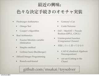 最近の興味:
                 色々な決定手続きのオモチャ実装

             •   Presburger Arithmetics               •   Gomory’s Cut

                 •   Omega Test                       •   Conti-Traverso

                 •   Cooper’s Algorithm           •   SAT / MaxSAT / Pseudo
                                                      Boolean (DPLL, CDCL)
             •   Real Arithmetics
                                                  •   Uninterpreted function
                 •   Fourier-Motzkin variable         (Congruence Closure)
                     elimination
                                                  •   実装したいと思ってるもの
                 •   Simplex method

                 •   Gröbner basis (Buchberger)       •   CAD (Cylindrical Algebraic
                                                          Decomposition)
             •   (Mixed) Integer Programming
                                                      •   cut-sat (Cutting to the
                 •   Branch-and-bound                     Chase)


                        github.com/msakai/toysolver
12年9月2日日曜日
 
