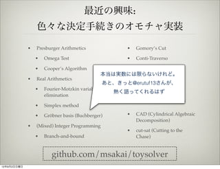 最近の興味:
                 色々な決定手続きのオモチャ実装

             •   Presburger Arithmetics                   •   Gomory’s Cut

                 •   Omega Test                           •   Conti-Traverso

                 •   Cooper’s Algorithm               •
                                                     SAT / MaxSAT / Pseudo
                                                本当は実数には限らないけれど。
                                                     Boolean (DPLL, CDCL)
             •   Real Arithmetics
                                                あと、きっと@erutuf13さんが、
                                                   • Uninterpreted function
                 •   Fourier-Motzkin variable          (Congruence Closure)
                                                    熱く語ってくれるはず
                     elimination
                                                      •   実装したいと思ってるもの
                 •   Simplex method

                 •   Gröbner basis (Buchberger)           •   CAD (Cylindrical Algebraic
                                                              Decomposition)
             •   (Mixed) Integer Programming
                                                          •   cut-sat (Cutting to the
                 •   Branch-and-bound                         Chase)


                        github.com/msakai/toysolver
12年9月2日日曜日
 