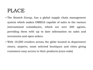 PLACE
• The Swatch Group, has a global supply chain management
system which makes OMEGA capable of sales to the various
international subsidiaries, which are over 200 agents,
providing them with up to date information on sales and
inventories and open orders.
• With 10,000 retailers across the globe located in department
stores, airports, some selected boutiques and cities giving
customers easy access to their products.(coco-codo)
 