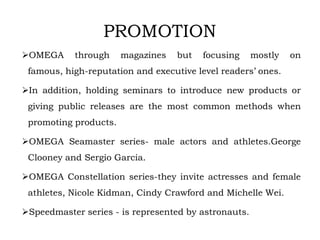 OMEGA through magazines but focusing mostly on
famous, high-reputation and executive level readers’ ones.
In addition, holding seminars to introduce new products or
giving public releases are the most common methods when
promoting products.
OMEGA Seamaster series- male actors and athletes.George
Clooney and Sergio Garcia.
OMEGA Constellation series-they invite actresses and female
athletes, Nicole Kidman, Cindy Crawford and Michelle Wei.
Speedmaster series - is represented by astronauts.
PROMOTION
 