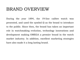 BRAND OVERVIEW
During the year 1894, the 19-line calibre watch was
presented, and used the symbol Ω as the brand to introduce
to the public. Since then, the brand has taken an important
role in watchmaking evolution, technology innovations and
development making OMEGA a premier brand in the watch
market industry. In addition, excellent marketing strategies
have also made it a long lasting brand.
 