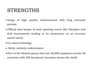 STRENGTHS
image of high quality substantiated with long warranty
periods.
Official time keeper of most sporting events like Olympics and
Golf tournaments leading to its association as an accurate
watch brand.
Co-axial technology
 Multy celebrity endorsement
Part of the Swatch group that has 28,000 employees across 50
countries with 250 boutiques’ locations across the world
 