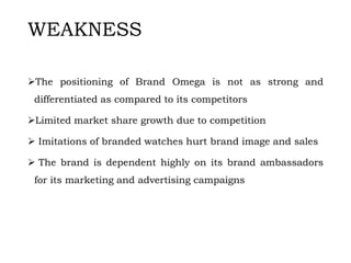 WEAKNESS
The positioning of Brand Omega is not as strong and
differentiated as compared to its competitors
Limited market share growth due to competition
 Imitations of branded watches hurt brand image and sales
 The brand is dependent highly on its brand ambassadors
for its marketing and advertising campaigns
 
