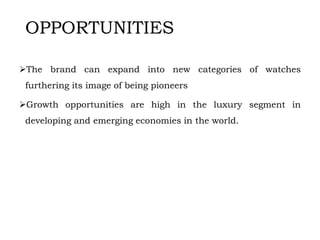 OPPORTUNITIES
The brand can expand into new categories of watches
furthering its image of being pioneers
Growth opportunities are high in the luxury segment in
developing and emerging economies in the world.
 