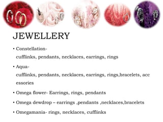 JEWELLERY
• Constellation-
cufflinks, pendants, necklaces, earrings, rings
• Aqua-
cufflinks, pendants, necklaces, earrings, rings,bracelets, acc
essories
• Omega flower- Earrings, rings, pendants
• Omega dewdrop – earrings ,pendants ,necklaces,bracelets
• Omegamania- rings, necklaces, cufflinks
 