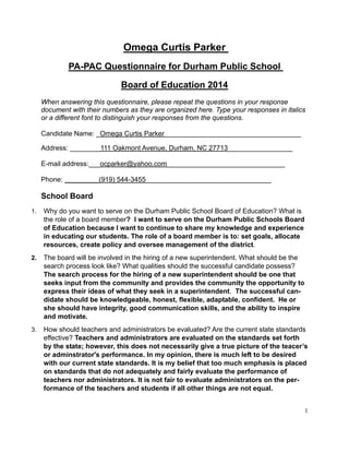 1
Omega Curtis Parker
PA-PAC Questionnaire for Durham Public School
Board of Education 2014
When answering this questionnaire, please repeat the questions in your response
document with their numbers as they are organized here. Type your responses in italics
or a different font to distinguish your responses from the questions.
Candidate Name: _Omega Curtis Parker____________________________________
Address: ________111 Oakmont Avenue, Durham, NC 27713_________________
E-mail address:___ocparker@yahoo.com_______________________________
Phone: _________(919) 544-3455_________________________________
School Board
1. Why do you want to serve on the Durham Public School Board of Education? What is
the role of a board member? I want to serve on the Durham Public Schools Board
of Education because I want to continue to share my knowledge and experience
in educating our students. The role of a board member is to: set goals, allocate
resources, create policy and oversee management of the district.
2. The board will be involved in the hiring of a new superintendent. What should be the
search process look like? What qualities should the successful candidate possess?
The search process for the hiring of a new superintendent should be one that
seeks input from the community and provides the community the opportunity to
express their ideas of what they seek in a superintendent. The successful can-
didate should be knowledgeable, honest, flexible, adaptable, confident. He or
she should have integrity, good communication skills, and the ability to inspire
and motivate.
3. How should teachers and administrators be evaluated? Are the current state standards
effective? Teachers and administrators are evaluated on the standards set forth
by the state; however, this does not necessarily give a true picture of the teacer’s
or adminstrator's performance. In my opinion, there is much left to be desired
with our current state standards. It is my belief that too much emphasis is placed
on standards that do not adequately and fairly evaluate the performance of
teachers nor administrators. It is not fair to evaluate administrators on the per-
formance of the teachers and students if all other things are not equal.
 