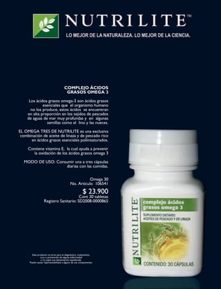 36 | Arriba! | NOVIEMBRE 2008
E D I T O R I A L
COMPLEJO ÁCIDOS
GRASOS OMEGA 3
Los ácidos grasos omega-3 son ácidos grasos
esenciales que el organismo humano
no los produce, estos ácidos se encuentran
en alta proporción en los tejidos de pescados
de aguas de mar muy profundas y en algunas
semillas como el lino y las nueces.
EL OMEGA TRES DE NUTRILITE es una exclusiva
combinación de aceite de linaza y de pescado rico
en ácidos grasos esenciales poliinsaturados.
Contiene vitamina E, la cual ayuda a prevenir
la oxidación de los ácidos grasos omega 3
MODO DE USO: Consumir una a tres cápsulas
diarias con las comidas.
Omega 30
No. Artículo 106541
$ 23.900
Cont 30 tabletas
Registro Sanitario: SD2008-0000865
Este producto no sirve para el diagnóstico, tratamiento,
cura o prevención de alguna enfermedad
y no suple una alimentación equilibrada.
Puede causar hipersensibilidad a alguno de sus componentes.
PAGINAS ZETTA.indd 36PAGINAS ZETTA.indd 36 11/15/08 2:00:44 PM11/15/08 2:00:44 PM