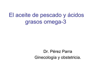 El aceite de pescado y ácidos
grasos omega-3

Dr. Pérez Parra
Ginecología y obstetricia.

 
