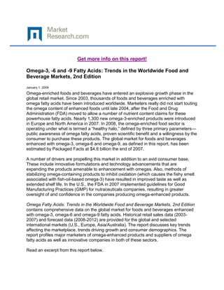 Get more info on this report!

Omega-3, -6 and -9 Fatty Acids: Trends in the Worldwide Food and
Beverage Markets, 2nd Edition

January 1, 2009
Omega-enriched foods and beverages have entered an explosive growth phase in the
global retail market. Since 2003, thousands of foods and beverages enriched with
omega fatty acids have been introduced worldwide. Marketers really did not start touting
the omega content of enhanced foods until late 2004, after the Food and Drug
Administration (FDA) moved to allow a number of nutrient content claims for these
powerhouse fatty acids. Nearly 1,300 new omega-3-enriched products were introduced
in Europe and North America in 2007. In 2008, the omega-enriched food sector is
operating under what is termed a “healthy halo,” defined by three primary parameters—
public awareness of omega fatty acids, proven scientific benefit and a willingness by the
consumer to purchase these products. The global market for foods and beverages
enhanced with omega-3, omega-6 and omega-9, as defined in this report, has been
estimated by Packaged Facts at $4.6 billion the end of 2007.

A number of drivers are propelling this market in addition to an avid consumer base.
These include innovative formulations and technology advancements that are
expanding the products amenable to enhancement with omegas. Also, methods of
stabilizing omega-containing products to inhibit oxidation (which causes the fishy smell
associated with fish-oil-based omega-3) have resulted in improved taste as well as
extended shelf life. In the U.S., the FDA in 2007 implemented guidelines for Good
Manufacturing Practices (GMP) for nutraceuticals companies, resulting in greater
oversight of and confidence in the companies producing omega-enhanced products.

Omega Fatty Acids: Trends in the Worldwide Food and Beverage Markets, 2nd Edition
contains comprehensive data on the global market for foods and beverages enhanced
with omega-3, omega-6 and omega-9 fatty acids. Historical retail sales data (2003-
2007) and forecast data (2008-2012) are provided for the global and selected
international markets (U.S., Europe, Asia/Australia). The report discusses key trends
affecting the marketplace, trends driving growth and consumer demographics. The
report profiles major marketers of omega-enhanced products and suppliers of omega
fatty acids as well as innovative companies in both of these sectors.

Read an excerpt from this report below.
 