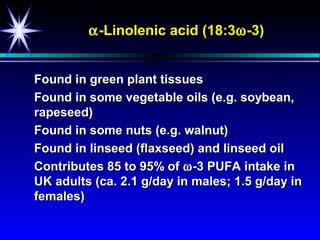 α -Linolenic acid (18:3ω -3)


Found in green plant tissues
Found in some vegetable oils (e.g. soybean,
rapeseed)
Found in some nuts (e.g. walnut)
Found in linseed (flaxseed) and linseed oil
Contributes 85 to 95% of ω -3 PUFA intake in
UK adults (ca. 2.1 g/day in males; 1.5 g/day in
females)
 
