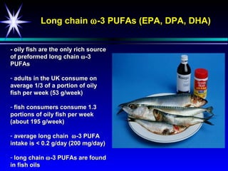 Long chain ω -3 PUFAs (EPA, DPA, DHA)


- oily fish are the only rich source
of preformed long chain ω -3
PUFAs

- adults in the UK consume on
average 1/3 of a portion of oily
fish per week (53 g/week)

- fish consumers consume 1.3
portions of oily fish per week
(about 195 g/week)

- average long chain ω -3 PUFA
intake is < 0.2 g/day (200 mg/day)

- long chain ω -3 PUFAs are found
in fish oils
 