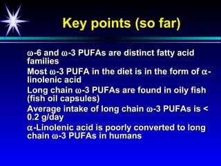 Key points (so far)

ω -6 and ω -3 PUFAs are distinct fatty acid
families
Most ω -3 PUFA in the diet is in the form of α -
linolenic acid
Long chain ω -3 PUFAs are found in oily fish
(fish oil capsules)
Average intake of long chain ω -3 PUFAs is <
0.2 g/day
α -Linolenic acid is poorly converted to long
chain ω -3 PUFAs in humans
 