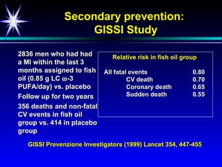 Secondary prevention:
                    GISSI Study

2836 men who had had       Relative risk in fish oil group
a MI within the last 3
months assigned to fish All fatal events                 0.80
oil (0.85 g LC ω -3              CV death                0.70
PUFA/day) vs. placebo            Coronary death          0.65
Follow up for two years          Sudden death            0.55
356 deaths and non-fatal
CV events in fish oil
group vs. 414 in placebo
group
   GISSI Prevenzione Investigators (1999) Lancet 354, 447-455
 