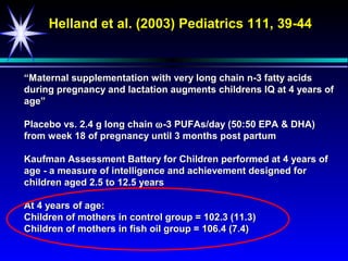 Helland et al. (2003) Pediatrics 111, 39-44


“Maternal supplementation with very long chain n-3 fatty acids
during pregnancy and lactation augments childrens IQ at 4 years of
age”

Placebo vs. 2.4 g long chain ω -3 PUFAs/day (50:50 EPA & DHA)
from week 18 of pregnancy until 3 months post partum

Kaufman Assessment Battery for Children performed at 4 years of
age - a measure of intelligence and achievement designed for
children aged 2.5 to 12.5 years

At 4 years of age:
Children of mothers in control group = 102.3 (11.3)
Children of mothers in fish oil group = 106.4 (7.4)
 